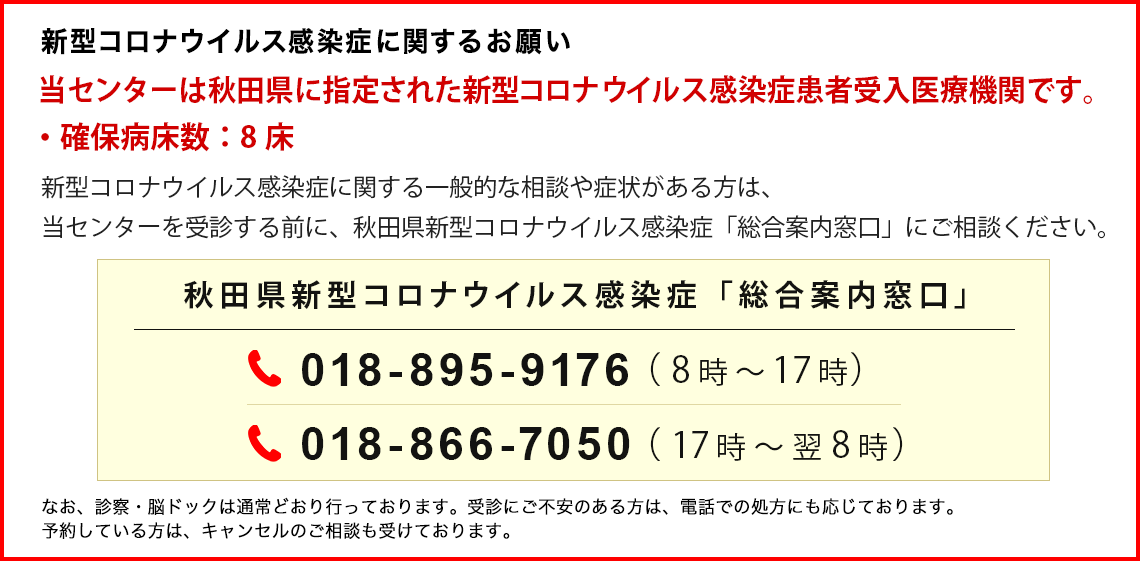 新型コロナウイルス感染症に関するお願い　当センターは秋田県に指定された新型コロナウイルス感染症患者受入医療機関です。確保病床数、8床。新型コロナウイルス感染症に関する一般的な相談や症状がある方は、当センターを受診する前に、秋田県新型コロナウイルス感染症「総合案内窓口」にご相談ください。秋田県新型コロナウイルス感染症「総合案内窓口」 電話番号　018-895-9176（8時～17時）電話番号 018-866-7050（17時～翌8時）なお、診察・脳ドックは通常どおり行っております。受診にご不安のある方は、電話での処方にも応じております。予約している方は、キャンセルのご相談も受けております。